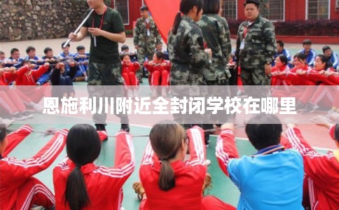 恩施利川附近全封闭学校在哪里 恩施利川附近全封闭学校在哪里