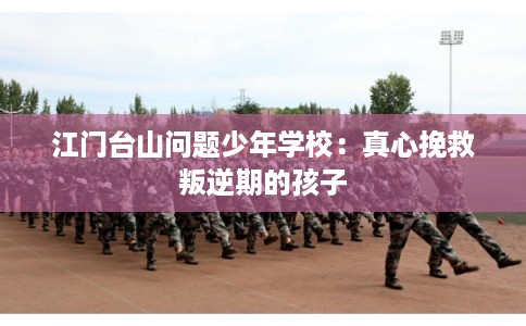 江门台山问题少年学校：真心挽救叛逆期的孩子