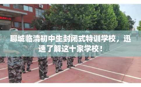 聊城临清初中生封闭式特训学校，迅速了解这十家学校！