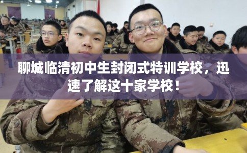 聊城临清初中生封闭式特训学校，迅速了解这十家学校！