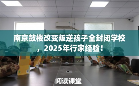 南京鼓楼改变叛逆孩子全封闭学校，2025年行家经验！