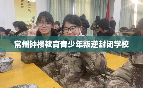 常州钟楼教育青少年叛逆封闭学校