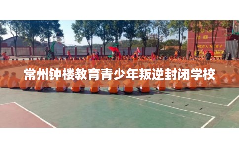 常州钟楼教育青少年叛逆封闭学校