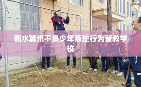 衡水冀州不良少年叛逆行为管教学校 衡水冀州不良少年叛逆行为管教学校