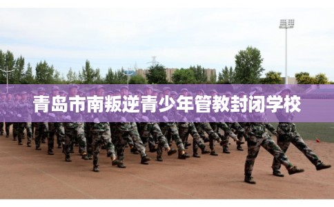 青岛市南叛逆青少年管教封闭学校