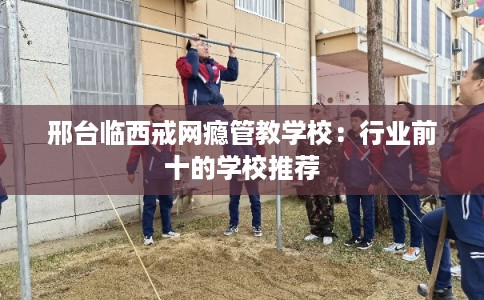 邢台临西戒网瘾管教学校：行业前十的学校推荐