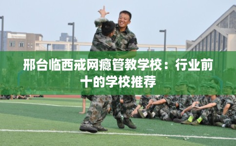 邢台临西戒网瘾管教学校：行业前十的学校推荐