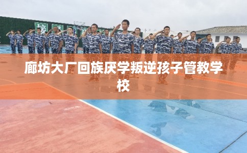 廊坊大厂回族厌学叛逆孩子管教学校 廊坊大厂回族厌学叛逆孩子管教学校