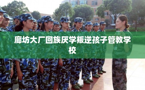 廊坊大厂回族厌学叛逆孩子管教学校
