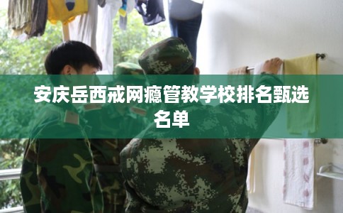 安庆岳西戒网瘾管教学校排名甄选名单 安庆岳西戒网瘾管教学校排名甄选名单