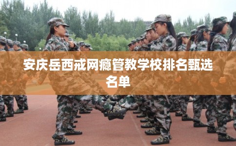 安庆岳西戒网瘾管教学校排名甄选名单