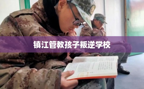 镇江管教孩子叛逆学校 镇江管教孩子叛逆学校