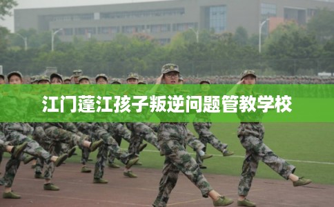 江门蓬江孩子叛逆问题管教学校