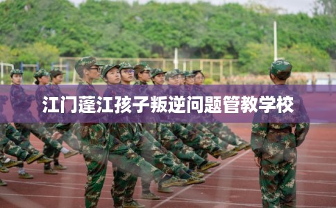 江门蓬江孩子叛逆问题管教学校