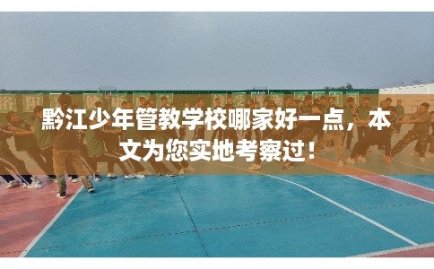 黔江少年管教学校哪家好一点，本文为您实地考察过！