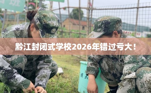 黔江封闭式学校2026年错过亏大！