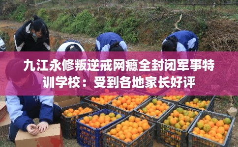 九江永修叛逆戒网瘾全封闭军事特训学校：受到各地家长好评