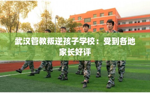 武汉管教叛逆孩子学校：受到各地家长好评