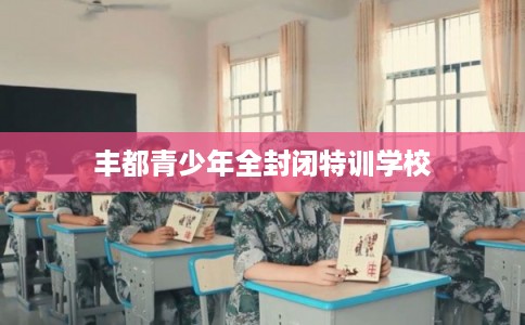 丰都青少年全封闭特训学校 丰都青少年全封闭特训学校