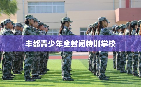 丰都青少年全封闭特训学校