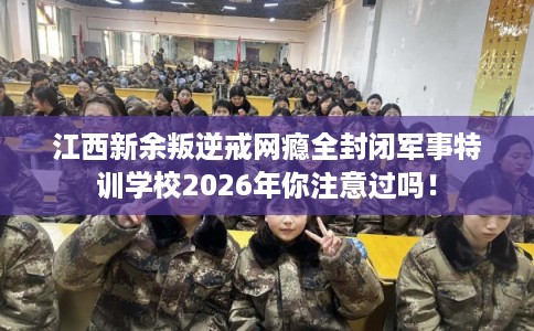 江西新余叛逆戒网瘾全封闭军事特训学校2026年你注意过吗！
