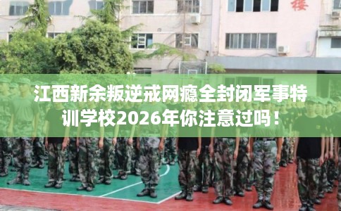 江西新余叛逆戒网瘾全封闭军事特训学校2026年你注意过吗！
