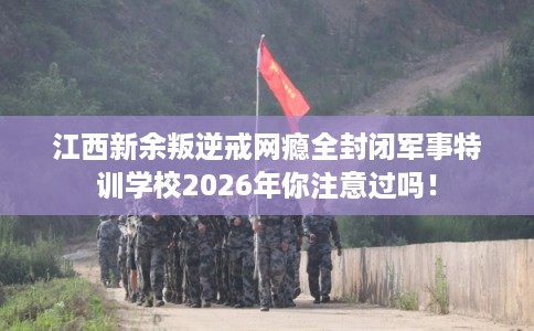 江西新余叛逆戒网瘾全封闭军事特训学校2026年你注意过吗！