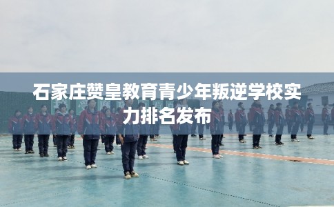 石家庄赞皇教育青少年叛逆学校实力排名发布