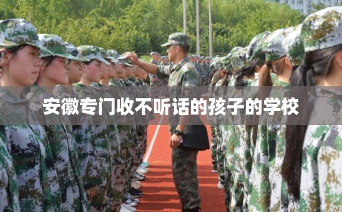 安徽专门收不听话的孩子的学校 安徽专门收不听话的孩子的学校