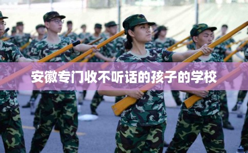 安徽专门收不听话的孩子的学校