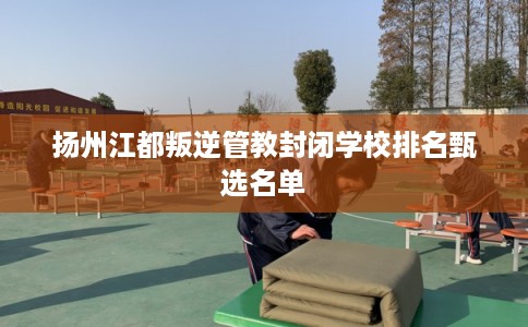 扬州江都叛逆管教封闭学校排名甄选名单
