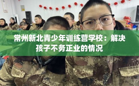 常州新北青少年训练营学校:解决孩子不务正业的情况 常州新北青少年训练营学校:解决孩子不务正业的情况