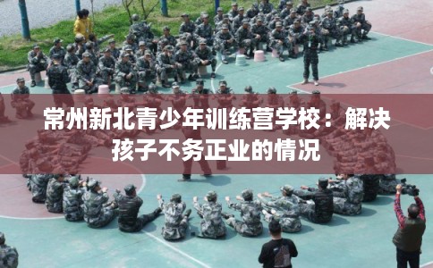 常州新北青少年训练营学校：解决孩子不务正业的情况