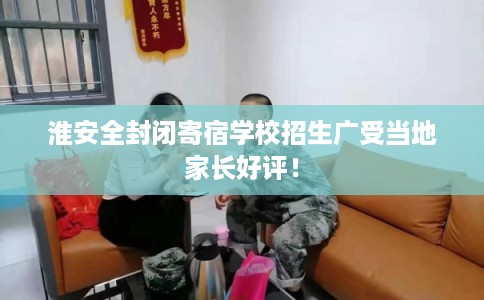 淮安全封闭寄宿学校招生广受当地家长好评！