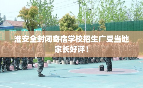 淮安全封闭寄宿学校招生广受当地家长好评！