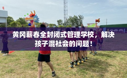 黄冈蕲春全封闭式管理学校，解决孩子混社会的问题！
