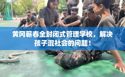 黄冈蕲春全封闭式管理学校，解决孩子混社会的问题！