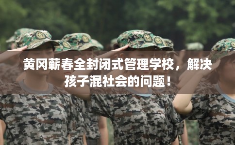 黄冈蕲春全封闭式管理学校，解决孩子混社会的问题！