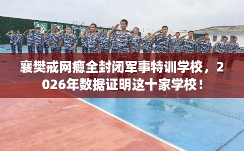 襄樊戒网瘾全封闭军事特训学校,2026年数据证明这十家学校! 襄樊戒网瘾全封闭军事特训学校,2026年数据证明这十家学校!