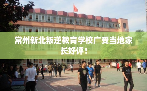 常州新北叛逆教育学校广受当地家长好评！