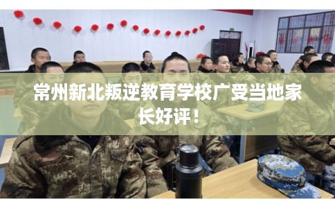 常州新北叛逆教育学校广受当地家长好评！