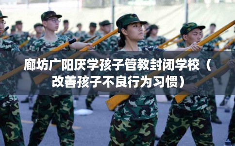 廊坊广阳厌学孩子管教封闭学校（改善孩子不良行为习惯）