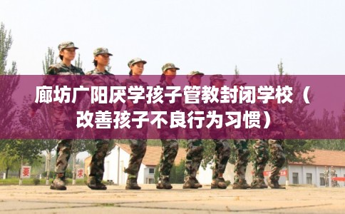 廊坊广阳厌学孩子管教封闭学校（改善孩子不良行为习惯）