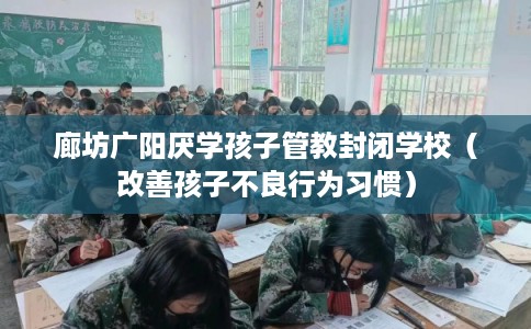 廊坊广阳厌学孩子管教封闭学校（改善孩子不良行为习惯）