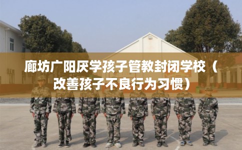 廊坊广阳厌学孩子管教封闭学校（改善孩子不良行为习惯）