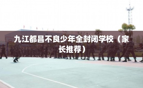 九江都昌不良少年全封闭学校（家长推荐）
