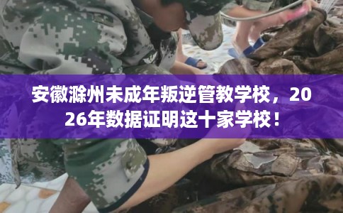 安徽滁州未成年叛逆管教学校,2026年数据证明这十家学校! 安徽滁州未成年叛逆管教学校,2026年数据证明这十家学校!