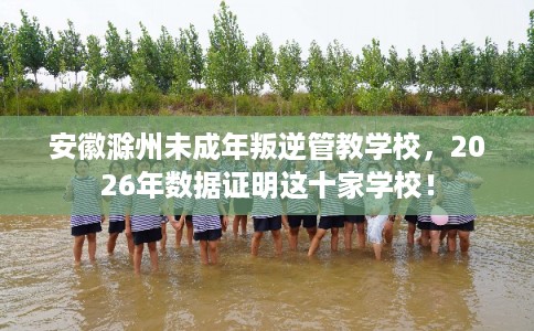 安徽滁州未成年叛逆管教学校,2026年数据证明这十家学校! 安徽滁州未成年叛逆管教学校,2026年数据证明这十家学校!