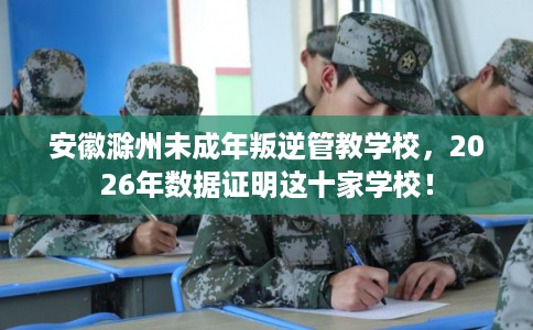 安徽滁州未成年叛逆管教学校,2026年数据证明这十家学校! 安徽滁州未成年叛逆管教学校,2026年数据证明这十家学校!