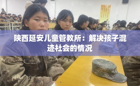 陕西延安儿童管教所：解决孩子混迹社会的情况
